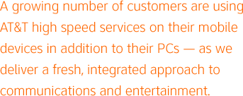 A growing number of customers are using AT&T high speed services on their mobile devices in addition to their PCs — as we deliver a fresh, integrated approach to communications and entertainment.