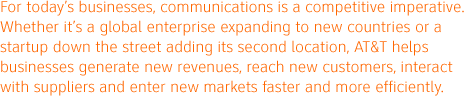 For today's businesses, communications is a competitive imperative. Whether it's a global enterprise expanding to new countries or a startup down the street adding its second location, AT&T helps businesses generate new revenues, reach new customers, interact with suppliers and enter new markets faster and more efficiently.