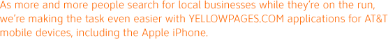 As more and more people search for local businesses while they're on the run, we're making the task even easier with YELLOWPAGES.COM applications for AT&T mobile devices, including the Apple iPhone.